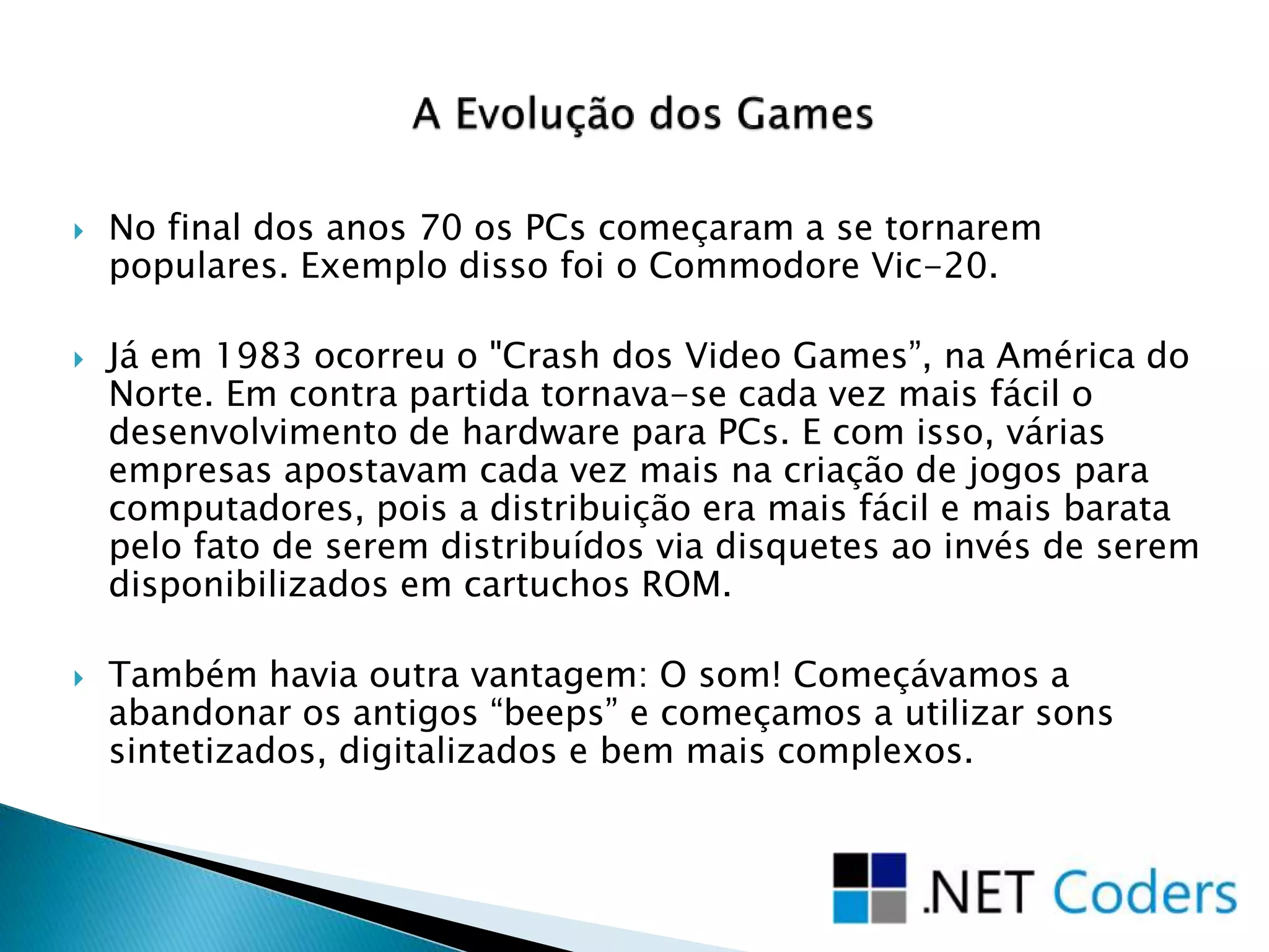  No final dos anos 70 os PCs começaram a se tornarem
populares. Exemplo disso foi o Commodore Vic-20.
 Já em 1983 ocorreu o "Crash dos Video Games”, na América do
Norte. Em contra partida tornava-se cada vez mais fácil o
desenvolvimento de hardware para PCs. E com isso, várias
empresas apostavam cada vez mais na criação de jogos para
computadores, pois a distribuição era mais fácil e mais barata
pelo fato de serem distribuídos via disquetes ao invés de serem
disponibilizados em cartuchos ROM.
 Também havia outra vantagem: O som! Começávamos a
abandonar os antigos “beeps” e começamos a utilizar sons
sintetizados, digitalizados e bem mais complexos.
 