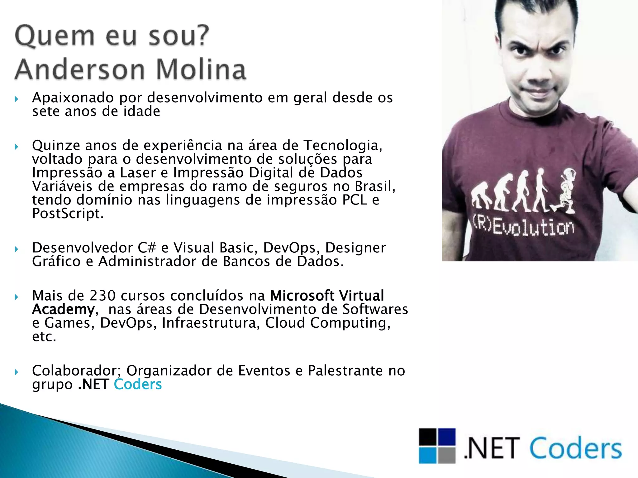 Apaixonado por desenvolvimento em geral desde os
sete anos de idade
 Quinze anos de experiência na área de Tecnologia,
voltado para o desenvolvimento de soluções para
Impressão a Laser e Impressão Digital de Dados
Variáveis de empresas do ramo de seguros no Brasil,
tendo domínio nas linguagens de impressão PCL e
PostScript.
 Desenvolvedor C# e Visual Basic, DevOps, Designer
Gráfico e Administrador de Bancos de Dados.
 Mais de 230 cursos concluídos na Microsoft Virtual
Academy, nas áreas de Desenvolvimento de Softwares
e Games, DevOps, Infraestrutura, Cloud Computing,
etc.
 Colaborador; Organizador de Eventos e Palestrante no
grupo .NET Coders
 