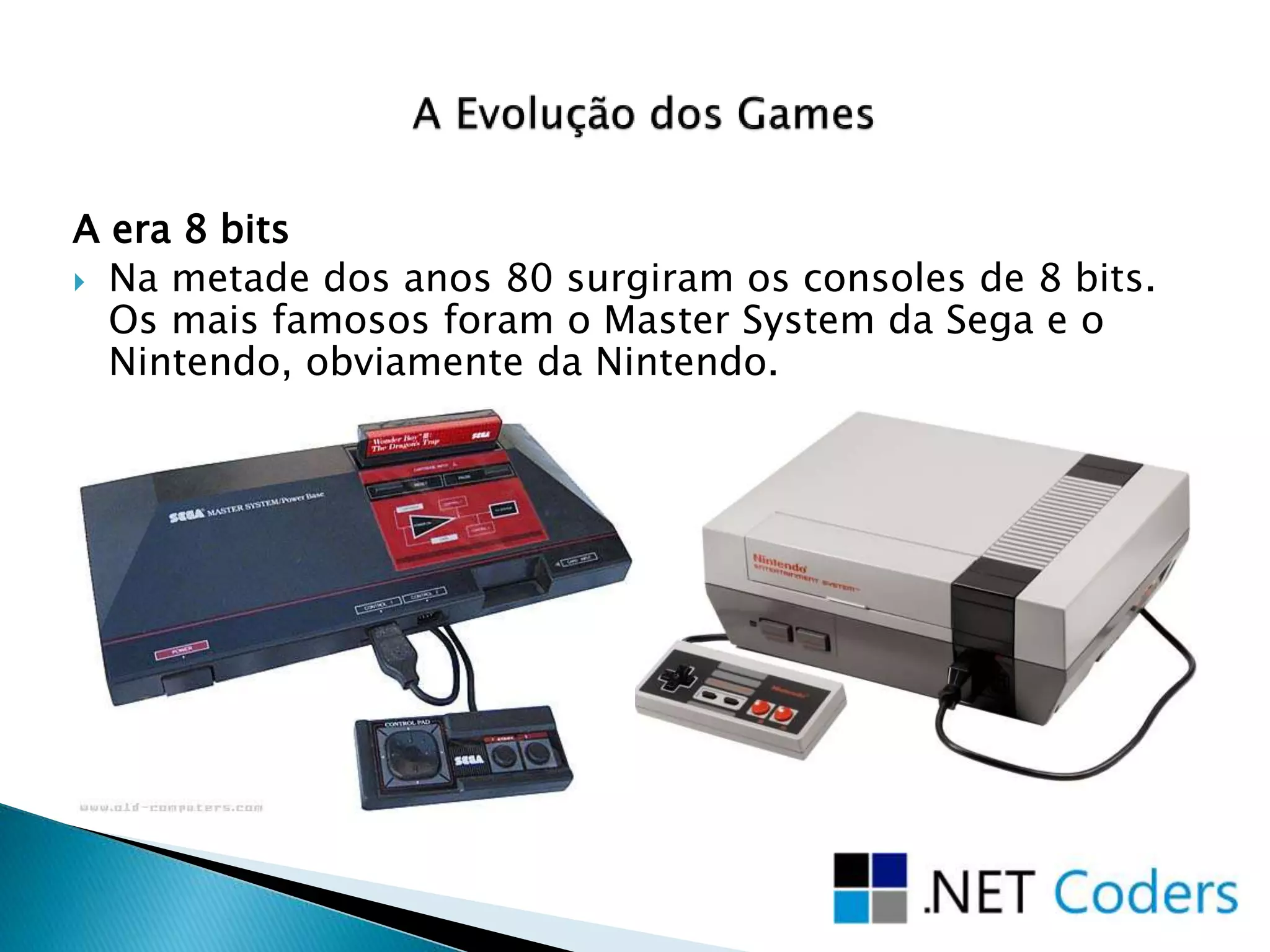 A era 8 bits
 Na metade dos anos 80 surgiram os consoles de 8 bits.
Os mais famosos foram o Master System da Sega e o
Nintendo, obviamente da Nintendo.
 