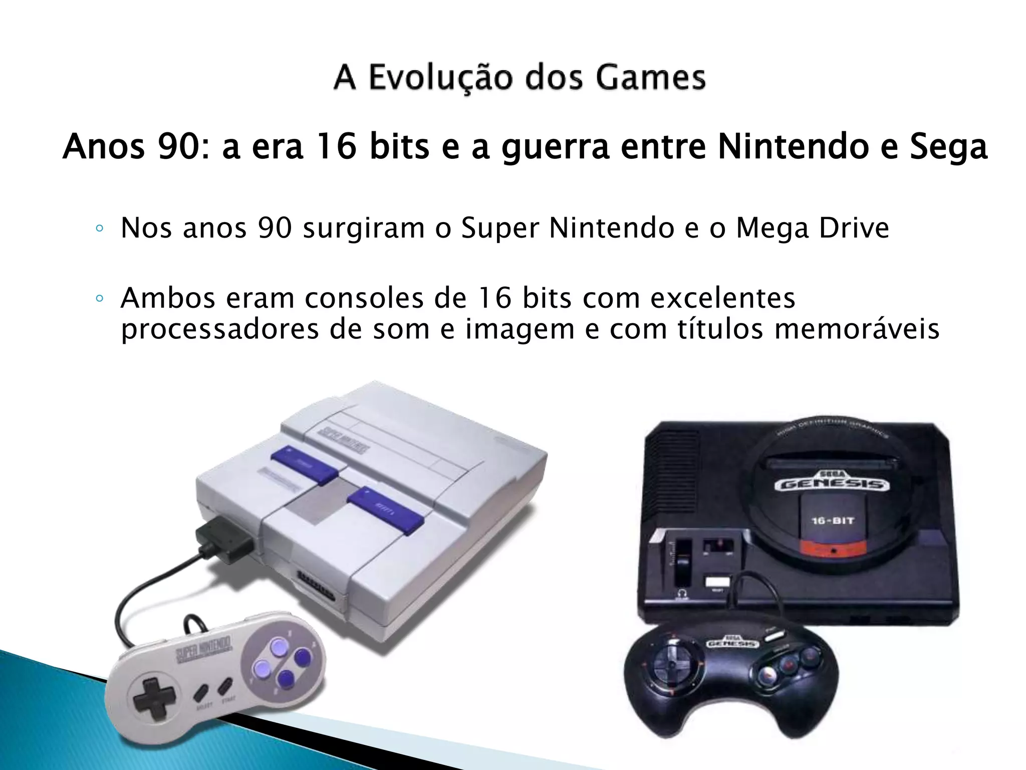 Anos 90: a era 16 bits e a guerra entre Nintendo e Sega
◦ Nos anos 90 surgiram o Super Nintendo e o Mega Drive
◦ Ambos eram consoles de 16 bits com excelentes
processadores de som e imagem e com títulos memoráveis
 
