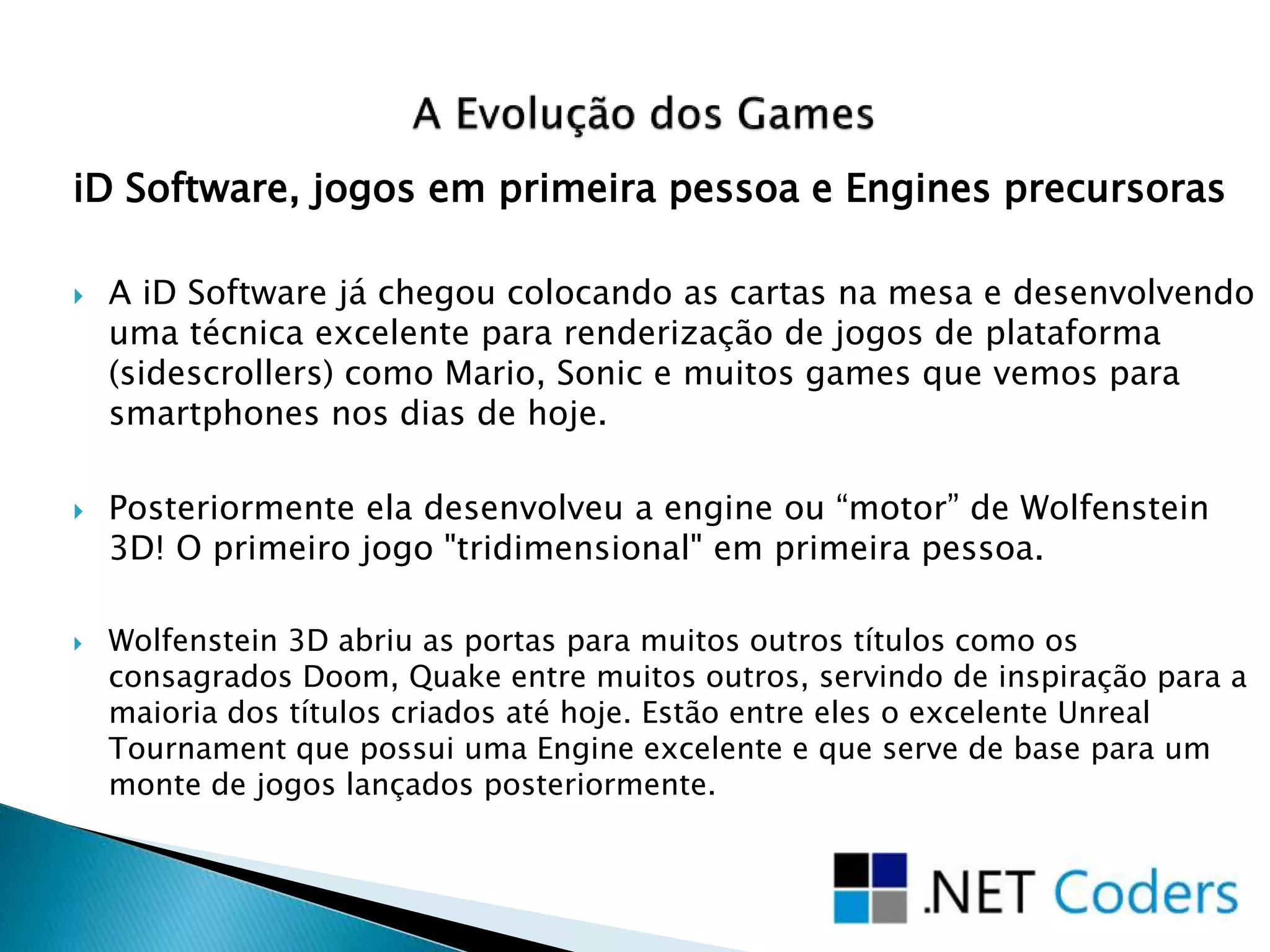 iD Software, jogos em primeira pessoa e Engines precursoras
 A iD Software já chegou colocando as cartas na mesa e desenvolvendo
uma técnica excelente para renderização de jogos de plataforma
(sidescrollers) como Mario, Sonic e muitos games que vemos para
smartphones nos dias de hoje.
 Posteriormente ela desenvolveu a engine ou “motor” de Wolfenstein
3D! O primeiro jogo "tridimensional" em primeira pessoa.
 Wolfenstein 3D abriu as portas para muitos outros títulos como os
consagrados Doom, Quake entre muitos outros, servindo de inspiração para a
maioria dos títulos criados até hoje. Estão entre eles o excelente Unreal
Tournament que possui uma Engine excelente e que serve de base para um
monte de jogos lançados posteriormente.
 