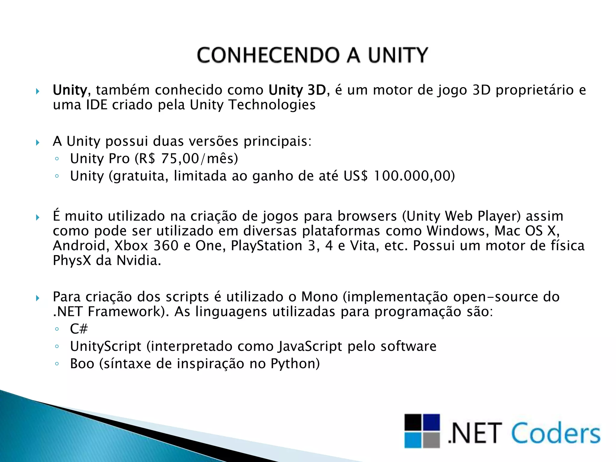  Unity, também conhecido como Unity 3D, é um motor de jogo 3D proprietário e
uma IDE criado pela Unity Technologies
 A Unity possui duas versões principais:
◦ Unity Pro (R$ 75,00/mês)
◦ Unity (gratuita, limitada ao ganho de até US$ 100.000,00)
 É muito utilizado na criação de jogos para browsers (Unity Web Player) assim
como pode ser utilizado em diversas plataformas como Windows, Mac OS X,
Android, Xbox 360 e One, PlayStation 3, 4 e Vita, etc. Possui um motor de física
PhysX da Nvidia.
 Para criação dos scripts é utilizado o Mono (implementação open-source do
.NET Framework). As linguagens utilizadas para programação são:
◦ C#
◦ UnityScript (interpretado como JavaScript pelo software
◦ Boo (síntaxe de inspiração no Python)
 