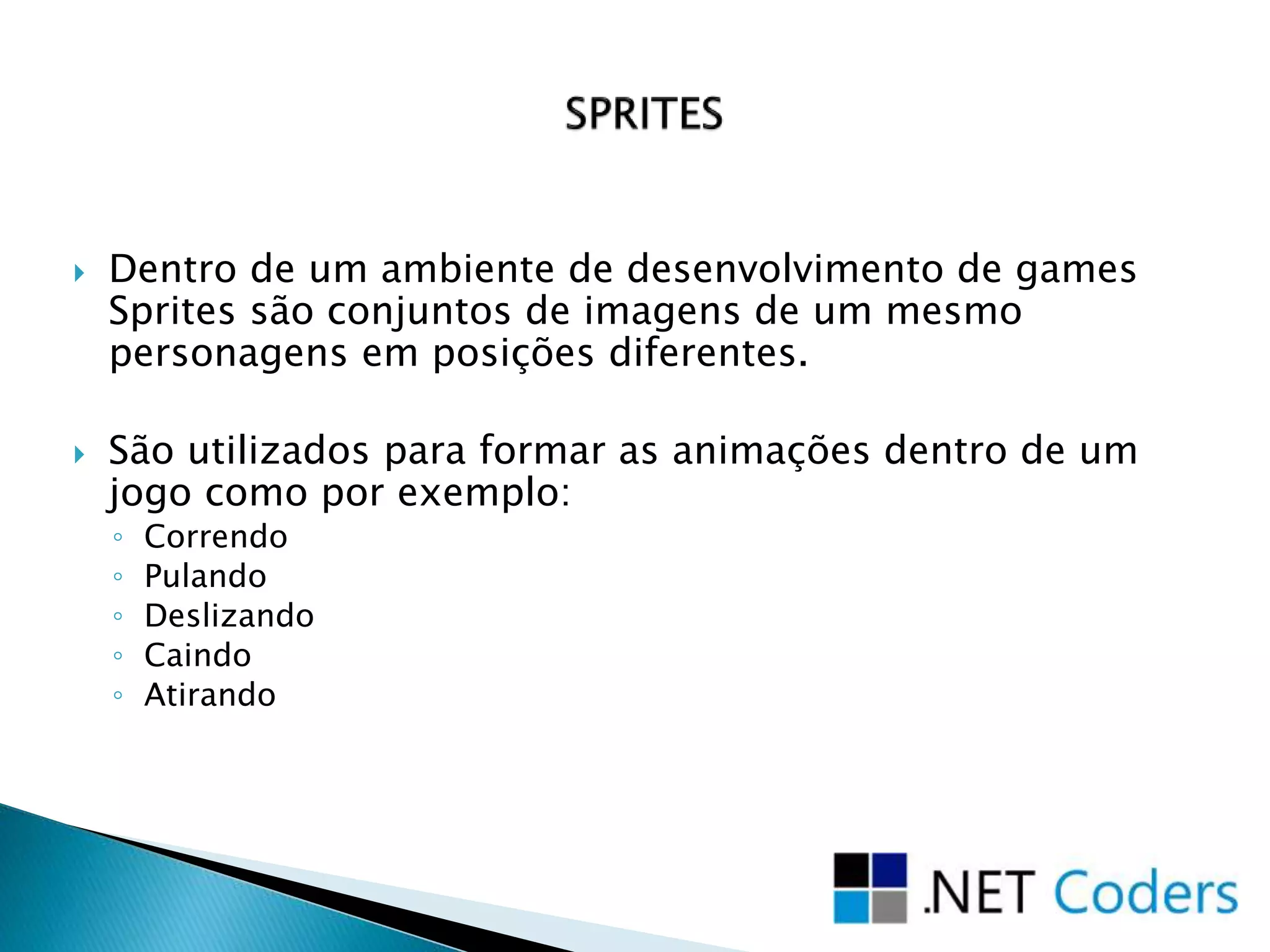  Dentro de um ambiente de desenvolvimento de games
Sprites são conjuntos de imagens de um mesmo
personagens em posições diferentes.
 São utilizados para formar as animações dentro de um
jogo como por exemplo:
◦ Correndo
◦ Pulando
◦ Deslizando
◦ Caindo
◦ Atirando
 
