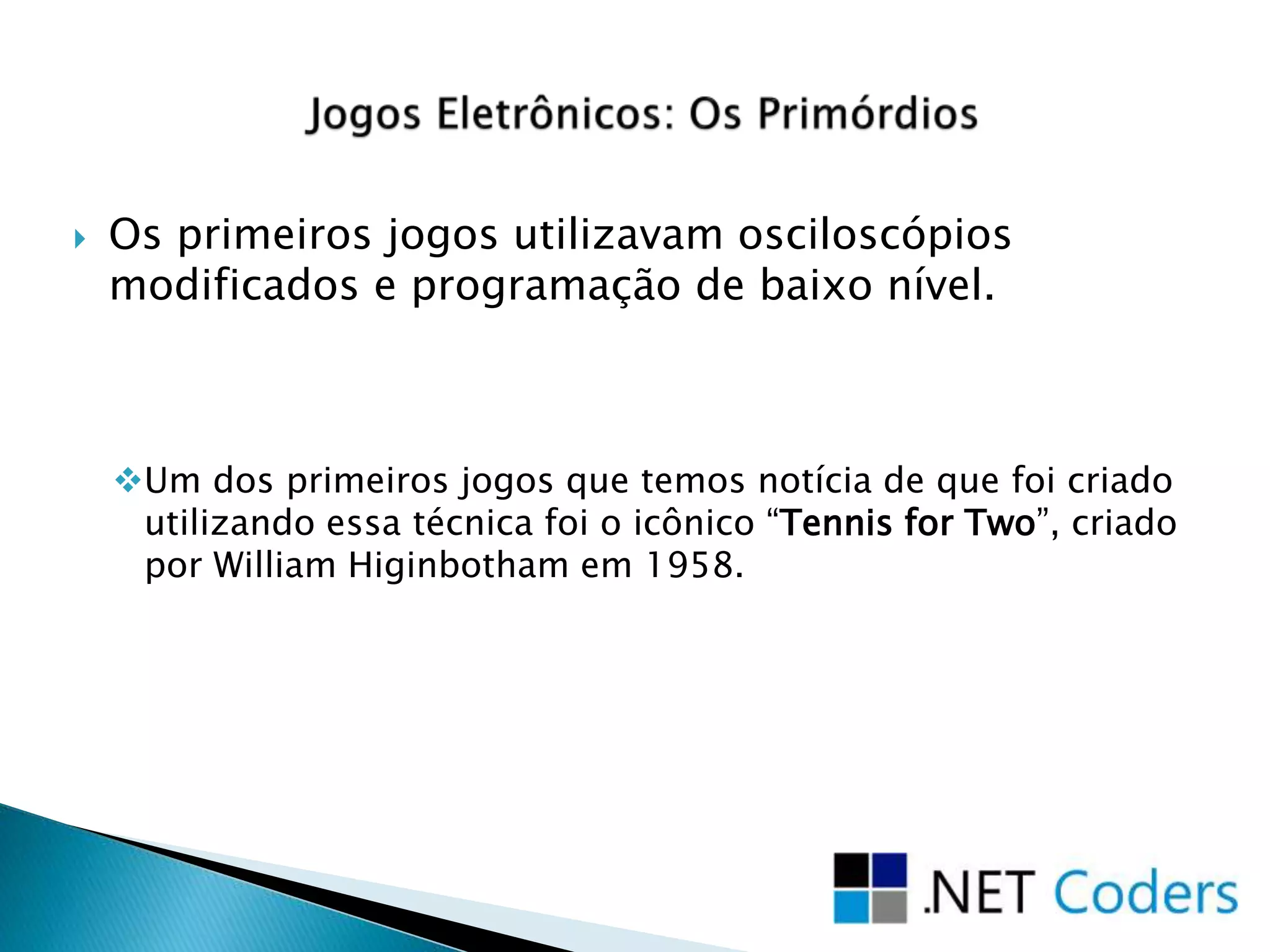  Os primeiros jogos utilizavam osciloscópios
modificados e programação de baixo nível.
Um dos primeiros jogos que temos notícia de que foi criado
utilizando essa técnica foi o icônico “Tennis for Two”, criado
por William Higinbotham em 1958.
 