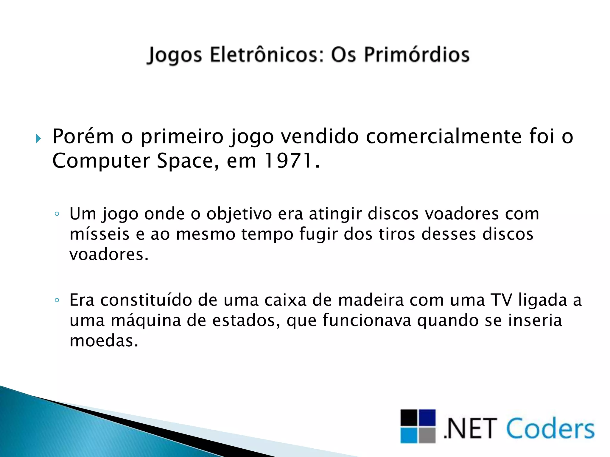  Porém o primeiro jogo vendido comercialmente foi o
Computer Space, em 1971.
◦ Um jogo onde o objetivo era atingir discos voadores com
mísseis e ao mesmo tempo fugir dos tiros desses discos
voadores.
◦ Era constituído de uma caixa de madeira com uma TV ligada a
uma máquina de estados, que funcionava quando se inseria
moedas.
 
