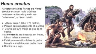 Homo erectus
As características físicas do Homo
erectus estavam mais próximas
do Homo sapiens do que do seu
“antecessor”, o Homo habilis.
 Altura entre 1,30 e 1,70 metros,
Pesava aproximadamente 55 a 70 kg
 Cranio até 50% maior do que do H.
habilis.
Alimentação era baseada em frutas,
folhas, raízes e animais.
Fabricava utensílios feitos de pedra
lascada e madeira para poder caçar
Dominava o fogo.
 