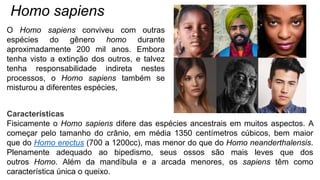 Homo sapiens
Características
Fisicamente o Homo sapiens difere das espécies ancestrais em muitos aspectos. A
começar pelo tamanho do crânio, em média 1350 centímetros cúbicos, bem maior
que do Homo erectus (700 a 1200cc), mas menor do que do Homo neanderthalensis.
Plenamente adequado ao bipedismo, seus ossos são mais leves que dos
outros Homo. Além da mandíbula e a arcada menores, os sapiens têm como
característica única o queixo.
O Homo sapiens conviveu com outras
espécies do gênero homo durante
aproximadamente 200 mil anos. Embora
tenha visto a extinção dos outros, e talvez
tenha responsabilidade indireta nestes
processos, o Homo sapiens também se
misturou a diferentes espécies,
 