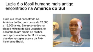 Luzia é o fóssil humano mais antigo
encontrado na América do Sul
Luzia é o fóssil encontrado na
América do Sul, com cerca de 12.500
a 13.000 anos. Em escavações na
cidade mineira de São Leopoldo, foi
encontrado um crânio de mulher,
com aproximadamente 11 mil anos,
que deu vestígios acerca da Pré-
história no Brasil.
 