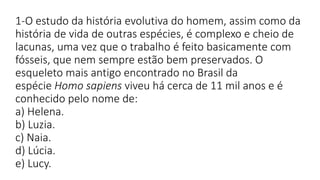 1-O estudo da história evolutiva do homem, assim como da
história de vida de outras espécies, é complexo e cheio de
lacunas, uma vez que o trabalho é feito basicamente com
fósseis, que nem sempre estão bem preservados. O
esqueleto mais antigo encontrado no Brasil da
espécie Homo sapiens viveu há cerca de 11 mil anos e é
conhecido pelo nome de:
a) Helena.
b) Luzia.
c) Naia.
d) Lúcia.
e) Lucy.
 
