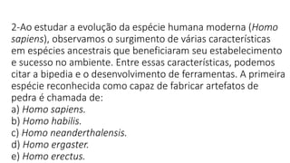 2-Ao estudar a evolução da espécie humana moderna (Homo
sapiens), observamos o surgimento de várias características
em espécies ancestrais que beneficiaram seu estabelecimento
e sucesso no ambiente. Entre essas características, podemos
citar a bipedia e o desenvolvimento de ferramentas. A primeira
espécie reconhecida como capaz de fabricar artefatos de
pedra é chamada de:
a) Homo sapiens.
b) Homo habilis.
c) Homo neanderthalensis.
d) Homo ergaster.
e) Homo erectus.
 