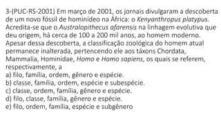 3-(PUC-RS-2001) Em março de 2001, os jornais divulgaram a descoberta
de um novo fóssil de hominídeo na África: o Kenyanthropus platypus.
Acredita-se que o Australopithecus afarensis na linhagem evolutiva que
deu origem, há cerca de 100 a 200 mil anos, ao homem moderno.
Apesar dessa descoberta, a classificação zoológica do homem atual
permanece inalterada, pertencendo ele aos táxons Chordata,
Mammalia, Hominidae, Homo e Homo sapiens, os quais se referem,
respectivamente, a
a) filo, família, ordem, gênero e espécie.
b) classe, família, ordem, espécie e subespécie.
c) classe, ordem, família, gênero e espécie.
d) filo, classe, família, gênero e espécie.
e) filo, ordem, família, espécie e subgênero
 