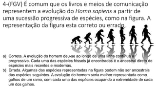 4-(FGV) É comum que os livros e meios de comunicação
representem a evolução do Homo sapiens a partir de
uma sucessão progressiva de espécies, como na figura. A
representação da figura esta correto ou errado,
a) Correta. A evolução do homem deu-se ao longo de uma linha contínua e
progressiva. Cada uma das espécies fósseis já encontradas é o ancestral direto de
espécies mais recentes e modernas.
b) Errada. Algumas das espécies representadas na figura podem não ser ancestrais
das espécies seguintes. A evolução do homem seria melhor representada como
galhos de um ramo, com cada uma das espécies ocupando a extremidade de cada
um dos galhos.
 