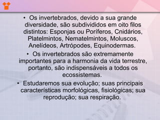 Os invertebrados, devido a sua grande diversidade, são subdivididos em oito filos distintos: Esponjas ou Poríferos, Cnidários, Platelmintos, Nematelmintos, Moluscos, Anelídeos, Artrópodes, Equinodermas.  Os invertebrados são extremamente importantes para a harmonia da vida terrestre, portanto, são indispensáveis a todos os ecossistemas.  Estudaremos sua evolução; suas principais características morfológicas, fisiológicas; sua reprodução; sua respiração.  