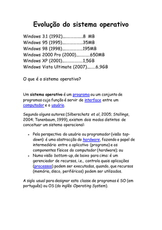 Evolução do sistema operativo
Windows 3.1 (1992)....................8 MB
Windows 95 (1995)....................35MB
Windows 98 (1998)....................195MB
Windows 2000 Pro (2000)..............650MB
Windows XP (2001)....................1,5GB
Windows Vista Ultimate (2007).........6,9GB
O que é o sistema operativo?
Um sistema operativo é um programa ou um conjunto de
programas cuja função é servir de interface entre um
computador e o usuário.
Segundo alguns autores (Silberschatz et al, 2005; Stallings,
2004; Tanenbaum, 1999), existem dois modos distintos de
conceituar um sistema operacional:
 Pela perspectiva do usuário ou programador (visão top-
down): é uma abstracção do hardware, fazendo o papel de
intermediário entre o aplicativo (programa) e os
componentes físicos do computador (hardware); ou
 Numa visão bottom-up, de baixo para cima: é um
gerenciador de recursos, i.e., controla quais aplicações
(processos) podem ser executadas, quando, que recursos
(memória, disco, periféricos) podem ser utilizados.
A sigla usual para designar esta classe de programas é SO (em
português) ou OS (do inglês Operating System).
 