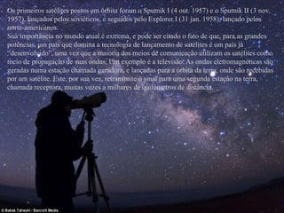 Os primeiros satélites postos em órbita foram o Sputnik I (4 out. 1957) e o Sputnik II (3 nov. 
1957), lançados pelos soviéticos, e seguidos pelo Explorer I (31 jan. 1958), lançado pelos 
norte-americanos. 
Sua importância no mundo atual é extrema, e pode ser citado o fato de que, para as grandes 
potências, um país que domina a tecnologia de lançamento de satélites é um país já 
“desenvolvido”, uma vez que a maioria dos meios de comunicação utilizam os satélites como 
meio de propagação de suas ondas. Um exemplo é a televisão. As ondas eletromagnéticas são 
geradas numa estação chamada geradora, e lançadas para a órbita da terra, onde são recebidas 
por um satélite. Este, por sua vez, retransmite o sinal para uma segunda estação na terra, 
chamada receptora, muitas vezes a milhares de quilômetros de distância. 
 