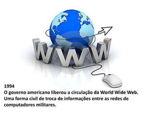 1994 
O governo americano liberou a circulação da World Wide Web. 
Uma forma civil de troca de informações entre as redes de 
computadores militares. 
 