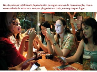 Nos tornamos totalmente dependentes de alguns meios de comunicação, com a 
necessidade de estarmos sempre plugados em tudo, e em qualquer lugar. 
 