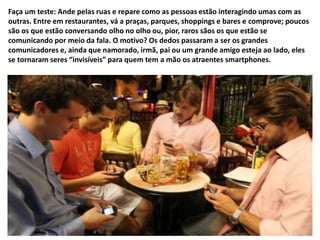 Faça um teste: Ande pelas ruas e repare como as pessoas estão interagindo umas com as 
outras. Entre em restaurantes, vá a praças, parques, shoppings e bares e comprove; poucos 
são os que estão conversando olho no olho ou, pior, raros sãos os que estão se 
comunicando por meio da fala. O motivo? Os dedos passaram a ser os grandes 
comunicadores e, ainda que namorado, irmã, pai ou um grande amigo esteja ao lado, eles 
se tornaram seres “invisíveis” para quem tem a mão os atraentes smartphones. 
 