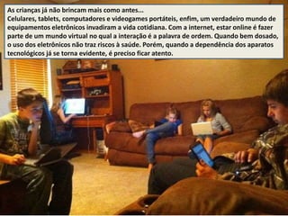 As crianças já não brincam mais como antes... 
Celulares, tablets, computadores e videogames portáteis, enfim, um verdadeiro mundo de 
equipamentos eletrônicos invadiram a vida cotidiana. Com a internet, estar online é fazer 
parte de um mundo virtual no qual a interação é a palavra de ordem. Quando bem dosado, 
o uso dos eletrônicos não traz riscos à saúde. Porém, quando a dependência dos aparatos 
tecnológicos já se torna evidente, é preciso ficar atento. 
 