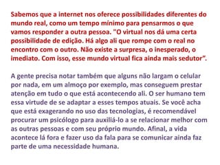 Sabemos que a internet nos oferece possibilidades diferentes do 
mundo real, como um tempo mínimo para pensarmos o que 
vamos responder a outra pessoa. "O virtual nos dá uma certa 
possibilidade de edição. Há algo ali que rompe com o real no 
encontro com o outro. Não existe a surpresa, o inesperado, o 
imediato. Com isso, esse mundo virtual fica ainda mais sedutor”. 
A gente precisa notar também que alguns não largam o celular 
por nada, em um almoço por exemplo, mas conseguem prestar 
atenção em tudo o que está acontecendo ali. O ser humano tem 
essa virtude de se adaptar a esses tempos atuais. Se você acha 
que está exagerando no uso das tecnologias, é recomendável 
procurar um psicólogo para auxiliá-lo a se relacionar melhor com 
as outras pessoas e com seu próprio mundo. Afinal, a vida 
acontece lá fora e fazer uso da fala para se comunicar ainda faz 
parte de uma necessidade humana. 
 