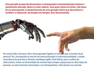 Uma geração incapaz de desenvolver a introspecção é emocionalmente imatura e 
socialmente alienada, dizem os mais radicais. Sem pesar tanto nas tintas, não deixa 
de ser preocupante o comportamento de uma geração inteira que desconhece o 
sentido e a riqueza de, de tempos em tempos, ficar desconectado. 
Por outro lado, será que não é dessa geração ligada na tomada que o mundo atual 
precisa? Ou, transpondo as teorias de transculturação e transnacionalidade, a dupla 
consciência de que fala o famoso sociólogo inglês, Paul Gilroy, para a esfera da 
cibercultura, talvez na diversidade do mundo haja sempre espaço para os dois tipos de 
pessoas: os eternamente conectados e os introspectivos. Vale pensar no assunto. 
 