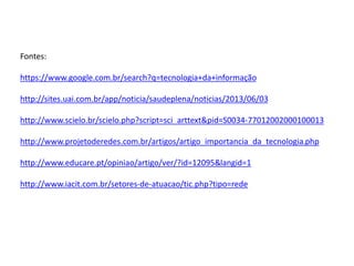 Fontes: 
https://www.google.com.br/search?q=tecnologia+da+informação 
http://sites.uai.com.br/app/noticia/saudeplena/noticias/2013/06/03 
http://www.scielo.br/scielo.php?script=sci_arttext&pid=S0034-77012002000100013 
http://www.projetoderedes.com.br/artigos/artigo_importancia_da_tecnologia.php 
http://www.educare.pt/opiniao/artigo/ver/?id=12095&langid=1 
http://www.iacit.com.br/setores-de-atuacao/tic.php?tipo=rede 
