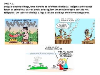 3000 A.C. 
Surgia o sinal de fumaça, uma maneira de informar à distância. Indígenas americanos 
foram os primeiros a usar os sinais, que seguiam um princípio depois adotado nos 
telégrafos: um cobertor abafava o fogo e soltava a fumaça em intervalos regulares. 
por user 
 