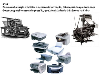 1455 
Para a mídia surgir e facilitar o acesso a informação, foi necessário que Johannes 
Gutenberg melhorasse a impressão, que já existia havia 14 séculos na China. 
 