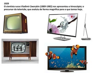 1929 
O cientista russo Vladimir Zworykin (1889-1982) nos apresentou o kinoscópio; o 
precursor da televisão, que evoluiu de forma magnífica para o que temos hoje. 
 