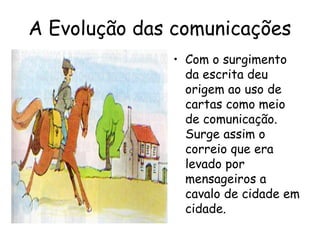 A Evolução das comunicações
• Com o surgimento
da escrita deu
origem ao uso de
cartas como meio
de comunicação.
Surge assim o
correio que era
levado por
mensageiros a
cavalo de cidade em
cidade.
 