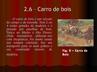 2.6 – Carro de bois   O carro de bois é um veículo do campo e da fazenda. Tem 2 ou 4 rodas grandes de madeira e é puxado por parelhas de bois. Típico no Minho e Alto Douro. Onde fazendeiros utilizam-nos com frequência. Foi muito usado nos tempos coloniais. Era um transporte para os mais pobres e era construído através de madeira.   Fig. 8 – Carro de Bois   