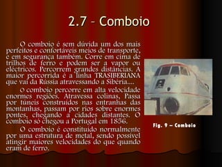 2.7 – Comboio   O comboio é sem dúvida um dos mais perfeitos e confortáveis meios de transporte, e em segurança também. Corre em cima de trilhos de ferro e podem ser a vapor ou eléctricos. Percorrem grandes distâncias. A maior percorrida é a linha TRASIBERIANA que vai da Rússia atravessando a Sibéria....   O  comboio percorre em alta velocidade enormes regiões. Atravessa colinas, Passa por túneis construídos nas entranhas das montanhas, passam por rios sobre enormes pontes, chegando a cidades distantes. O comboio só chegou a Portugal em 1856. O comboio é constituído normalmente por uma estrutura de metal, sendo possível atingir maiores velocidades do que quando eram de ferro.  Fig. 9 – Comboio   