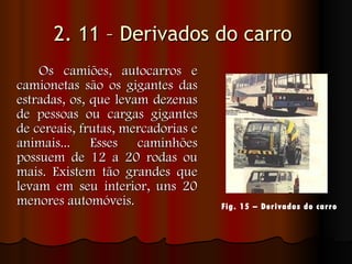 2. 11 – Derivados do carro   Os camiões, autocarros e camionetas são os gigantes das estradas, os, que levam dezenas de pessoas ou cargas gigantes de cereais, frutas, mercadorias e animais... Esses caminhões possuem de 12 a 20 rodas ou mais. Existem tão grandes que levam em seu interior, uns 20 menores automóveis.  Fig. 15 – Derivados do carro   