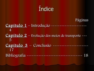 Índice    Páginas Capítulo 1  – Introdução --------------------- 4  Capítulo 2  –  Evolução dos meios de transporte  --- 5 Capítulo 3  – Conclusão --------------------- 17 Bibliografia --------------------------------- 18 