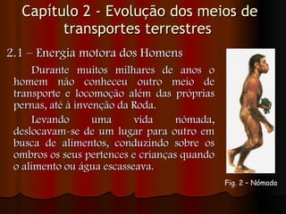 Capítulo 2 - Evolução dos meios de transportes terrestres  2.1 – Energia motora dos Homens Durante muitos milhares de anos o homem não conheceu outro meio de transporte e locomoção além das próprias pernas, até à invenção da Roda.  Levando uma vida nómada, deslocavam-se de um lugar para outro em busca de alimentos, conduzindo sobre os ombros os seus pertences e crianças quando o alimento ou água escasseava. Fig. 2 – Nómada   