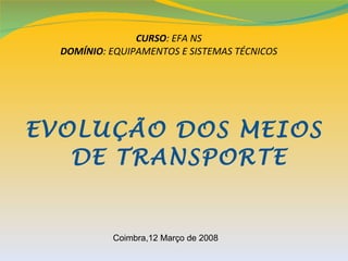 CURSO: EFA NS
  DOMÍNIO: EQUIPAMENTOS E SISTEMAS TÉCNICOS




EVOLUÇÃO DOS MEIOS
   DE TRANSPORTE


           Coimbra,12 Março de 2008
 