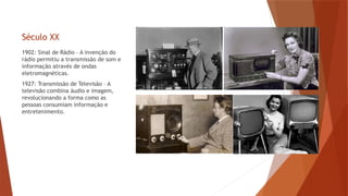 Século XX
1902: Sinal de Rádio – A invenção do
rádio permitiu a transmissão de som e
informação através de ondas
eletromagnéticas.
1927: Transmissão de Televisão – A
televisão combina áudio e imagem,
revolucionando a forma como as
pessoas consumiam informação e
entretenimento.
 