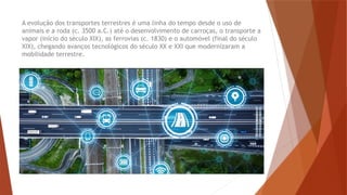 A evolução dos transportes terrestres é uma linha do tempo desde o uso de
animais e a roda (c. 3500 a.C.) até o desenvolvimento de carroças, o transporte a
vapor (início do século XIX), as ferrovias (c. 1830) e o automóvel (final do século
XIX), chegando avanços tecnológicos do século XX e XXI que modernizaram a
mobilidade terrestre.
 