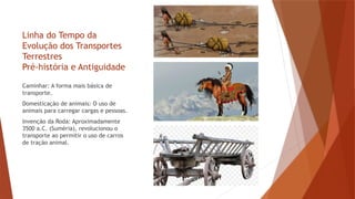 Linha do Tempo da
Evolução dos Transportes
Terrestres
Pré-história e Antiguidade
Caminhar: A forma mais básica de
transporte.
Domesticação de animais: O uso de
animais para carregar cargas e pessoas.
Invenção da Roda: Aproximadamente
3500 a.C. (Suméria), revolucionou o
transporte ao permitir o uso de carros
de tração animal.
 