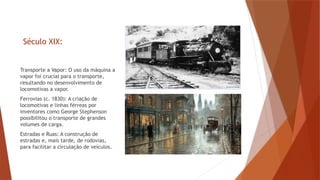 Século XIX:
Transporte a Vapor: O uso da máquina a
vapor foi crucial para o transporte,
resultando no desenvolvimento de
locomotivas a vapor.
Ferrovias (c. 1830): A criação de
locomotivas e linhas férreas por
inventores como George Stephenson
possibilitou o transporte de grandes
volumes de carga.
Estradas e Ruas: A construção de
estradas e, mais tarde, de rodovias,
para facilitar a circulação de veículos.
 