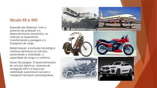 Século XX e XXI:
Expansão das Rodovias: Com o
aumento da produção e o
desenvolvimento econômico, as
rodovias se expandiram,
transformando a paisagem e o
transporte de carga.
Modernização: A evolução tecnológica
contínua aprimorou os veículos,
aumentando a velocidade, a
capacidade de carga e o conforto.
Novas Tecnologias: O desenvolvimento
de veículos elétricos, sistemas de
navegação GPS e a busca por
mobilidade sustentável marcam o
transporte terrestre contemporâneo.
 