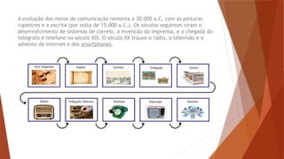 A evolução dos meios de comunicação remonta a 30.000 a.C. com as pinturas
rupestres e a escrita (por volta de 15.000 a.C.). Os séculos seguintes viram o
desenvolvimento de sistemas de correio, a invenção da imprensa, e a chegada do
telégrafo e telefone no século XIX. O século XX trouxe o rádio, a televisão e o
advento da internet e dos smartphones.
 