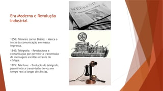 Era Moderna e Revolução
Industrial
1650: Primeiro Jornal Diário: – Marca o
início da comunicação em massa
impressa.
1840: Telégrafo: – Revoluciona a
comunicação por permitir a transmissão
de mensagens escritas através de
códigos.
1876: Telefone: – Evolução do telégrafo,
permitindo a transmissão de voz em
tempo real a longas distâncias.
 