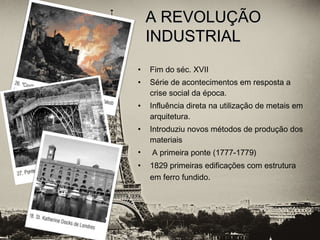 • Fim do séc. XVII
• Série de acontecimentos em resposta a
crise social da época.
• Influência direta na utilização de metais em
arquitetura.
• Introduziu novos métodos de produção dos
materiais
• A primeira ponte (1777-1779)
• 1829 primeiras edificações com estrutura
em ferro fundido.
A REVOLUÇÃOA REVOLUÇÃO
INDUSTRIALINDUSTRIAL
 