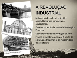 • A fluidez do ferro fundido liquido,
possibilita formas complexas e
exuberantes.
• Desenvolvimento da Indústria Siderúrgica
Francesa.
• Desenvolvimento na produção do ferro.
• França e Inglaterra estavam à frente da
Revolução Industrial e da modernidade
da arquitetura.
A REVOLUÇÃOA REVOLUÇÃO
INDUSTRIALINDUSTRIAL
 