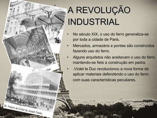 • No século XIX, o uso do ferro generaliza-se
por toda a cidade de Paris.
• Mercados, armazéns e pontes são construídos
fazendo uso do ferro.
• Alguns arquitetos não aceitavam o uso do ferro
mantendo-se fieis a construção em pedra.
• .Violet le Duc revolucionou a nova forma de
aplicar materiais defendendo o uso do ferro
com suas características peculiares.
A REVOLUÇÃOA REVOLUÇÃO
INDUSTRIALINDUSTRIAL
 