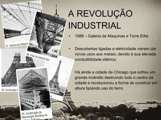 • 1988 – Galeria de Maquinas e Torre Eifel.
• Descobertas ligadas a eletricidade vieram dar
novos usos aos metais, devido à sua elevada
condutibilidade elétrica.
• Há ainda a cidade de Chicago que sofreu um
grande incêndio destruindo todo o centro da
cidade e revolucionou a forma de construir em
altura fazendo uso do ferro.
A REVOLUÇÃOA REVOLUÇÃO
INDUSTRIALINDUSTRIAL
 