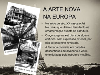 • No inicio do séc. XX nasce o Art
Nouveau que utiliza o ferro tanto na
ornamentação quanto na estrutura.
• O aço surge na estrutura de alguns
edifícios, com expressão exterior, por
não se encontrar revestida.
• A fachada consistia em paredes
descontínuas de alvenaria e vidro,
emolduradas pela estrutura metálica.
A ARTE NOVAA ARTE NOVA
NA EUROPANA EUROPA
 