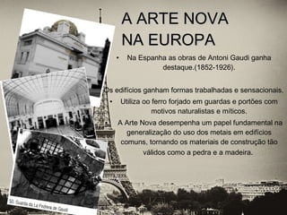 • Na Espanha as obras de Antoni Gaudi ganha
destaque.(1852-1926).
Os edifícios ganham formas trabalhadas e sensacionais.
• Utiliza oo ferro forjado em guardas e portões com
motivos naturalistas e míticos.
• A Arte Nova desempenha um papel fundamental na
generalização do uso dos metais em edifícios
comuns, tornando os materiais de construção tão
válidos como a pedra e a madeira.
A ARTE NOVAA ARTE NOVA
NA EUROPANA EUROPA
 