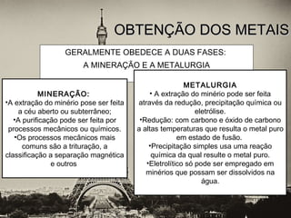GERALMENTE OBEDECE A DUAS FASES:
A MINERAÇÃO E A METALURGIA
OBTENÇÃO DOS METAISOBTENÇÃO DOS METAIS
MINERAÇÃO:
•A extração do minério pose ser feita
a céu aberto ou subterrâneo;
•A purificação pode ser feita por
processos mecânicos ou químicos.
•Os processos mecânicos mais
comuns são a trituração, a
classificação a separação magnética
e outros
METALURGIA
• A extração do minério pode ser feita
através da redução, precipitação química ou
eletrólise.
•Redução: com carbono e óxido de carbono
a altas temperaturas que resulta o metal puro
em estado de fusão.
•Precipitação simples usa uma reação
química da qual resulte o metal puro.
•Eletrolítico só pode ser empregado em
minérios que possam ser dissolvidos na
água.
 